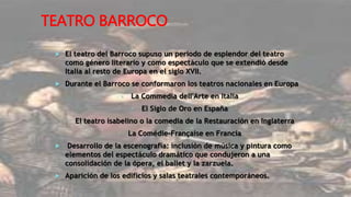 TEATRO BARROCO
 El teatro del Barroco supuso un periodo de esplendor del teatro
como género literario y como espectáculo que se extendió desde
Italia al resto de Europa en el siglo XVII.
 Durante el Barroco se conformaron los teatros nacionales en Europa
• La Commedia dell'Arte en Italia
• El Siglo de Oro en España
• El teatro isabelino o la comedia de la Restauración en Inglaterra
• La Comédie-Française en Francia
 Desarrollo de la escenografía: inclusión de música y pintura como
elementos del espectáculo dramático que condujeron a una
consolidación de la ópera, el ballet y la zarzuela.
 Aparición de los edificios y salas teatrales contemporáneos.
 