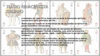  A mediados del siglo XVI se desarrolló en Italia la Commedia dell'Arte,
que perduró hasta principios del XIX.
 Teatro popular basado en la improvisación de los actores en torno a un
asunto dramático convencional
o “Arlequín y Colombina son los criados de una pareja de amantes,
generalmente llamados Florindo e Isabella, cuyo amor se encuentra
obstaculizado por sus padres, algún «viejo libidinoso» o por personajes
similares”.
 Actores mucho más cultos e instruidos; de ello es testimonio su poesía,
su correspondencia y tratados sobre técnicas representativas como el
entrenamiento de la voz, el movimiento del cuerpo o la
gestualización, que cambiaron el teatro moderno.
 