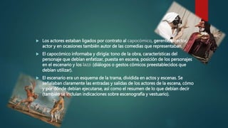  Los actores estaban ligados por contrato al capocómico, gerente, director,
actor y en ocasiones también autor de las comedias que representaban.
 El capocómico informaba y dirigía: tono de la obra, características del
personaje que debían enfatizar, puesta en escena, posición de los personajes
en el escenario y los lazzi (diálogos o gestos cómicos preestablecidos que
debían utilizar).
 El escenario era un esquema de la trama, dividida en actos y escenas. Se
señalaban claramente las entradas y salidas de los actores de la escena, cómo
y por dónde debían ejecutarse, así como el resumen de lo que debían decir
(también se incluían indicaciones sobre escenografía y vestuario).
 