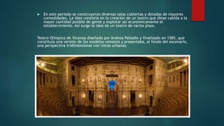  En este período se construyeron diversas salas cubiertas y dotadas de mayores
comodidades. La idea consistía en la creación de un teatro que diese cabida a la
mayor cantidad posible de gente y explotar así económicamente el
establecimiento. Así surge la idea de un teatro de varios pisos.
Teatro Olímpico de Vicenza diseñado por Andrea Palladio y finalizado en 1585, que
constituía una versión de los modelos romanos y presentaba, al fondo del escenario,
una perspectiva tridimensional con vistas urbanas.
 
