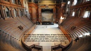 El modelo clásico del teatro italiano, el teatro Farnese de Parma, su
estructura incluía el escenario, enmarcado por un arco proscenio y
separado del público por un telón, y una platea en forma de
herradura rodeada por varios pisos de galerías y palcos
 