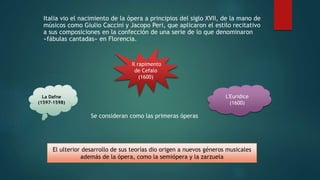 Italia vio el nacimiento de la ópera a principios del siglo XVII, de la mano de
músicos como Giulio Caccini y Jacopo Peri, que aplicaron el estilo recitativo
a sus composiciones en la confección de una serie de lo que denominaron
«fábulas cantadas» en Florencia.
La Dafne
(1597-1598)
L'Euridice
(1600)
Il rapimento
de Cefalo
(1600)
Se consideran como las primeras óperas
El ulterior desarrollo de sus teorías dio origen a nuevos géneros musicales
además de la ópera, como la semiópera y la zarzuela
 