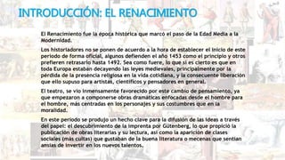 INTRODUCCIÓN: EL RENACIMIENTO
El Renacimiento fue la época histórica que marcó el paso de la Edad Media a la
Modernidad.
Los historiadores no se ponen de acuerdo a la hora de establecer el inicio de este
período de forma oficial, algunos defienden el año 1453 como el principio y otros
prefieren retrasarlo hasta 1492. Sea como fuere, lo que sí es cierto es que en
toda Europa estaban decayendo las leyes medievales, principalmente por la
pérdida de la presencia religiosa en la vida cotidiana, y la consecuente liberación
que ello supuso para artistas, científicos y pensadores en general.
El teatro, se vio inmensamente favorecido por este cambio de pensamiento, ya
que empezaron a componerse obras dramáticas enfocadas desde el hombre para
el hombre, más centradas en los personajes y sus costumbres que en la
moralidad.
En este período se produjo un hecho clave para la difusión de las ideas a través
del papel: el descubrimiento de la imprenta por Gütenberg, lo que propició la
publicación de obras literarias y su lectura, así como la aparición de clases
sociales (más cultas) que gustaban de la buena literatura o mecenas que sentían
ansias de invertir en los nuevos talentos.
 