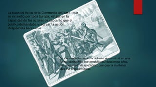 La base del éxito de la Commedia dell'Arte, que
se extendió por toda Europa, estaba en la
capacidad de los actores de captar lo que el
público demandaba y recrear la acción
dirigiéndola hacia ellos.
De ese modo, la comedia del arte se convirtió en una
forma teatral fija que perduró casi doscientos años,
por puro deseo de un público que quería mantener
viva esa relación única.
 