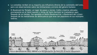  La comedias reciben en su mayoría una influencia directa de la commedia dell’arte,
pero con observaciones sobre las limitaciones y errores del género humano
 El Boulevard du Temple; un lugar de paseo y recreo. Cafés y teatros ubicados
previamente en el Saint-Laurent y ferias de Saint-Germain se trasladaron aquí.
Después de un tiempo, fue apodado el Delito Boulevard du o Boulevard del crimen
después de los melodramas de delincuencia que eran tan populares en sus múltiples
teatros.
Fueron demolidos en 1862, debido a la reorganización de París por el barón Haussmann.
 