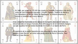  En 1680, por orden de Luis XIV fue creada La Comédie Française a raíz de la
unión de tres compañías teatrales: Lʼillustre Théâtre, Théâtre du Marais y
Les Comediens du Roi de lʼHôtel de Bourgogne. Su historia empieza al
fallecer el dramaturgo y actor Molière.
A las compañías fusionadas se les otorgó el monopolio absoluto de todas las
obras teatrales en lengua francesa. Para diferenciarse de la Commedia Italiana
que por aquellas fechas estaba haciendo funciones en un teatro de París.
El repertorio de la época consistía en una colección de obras teatrales de
Molière y Jean Racine, así como unas pocas obras de Pierre Corneille, Paul
Scarron y Jean Rotrou.
 