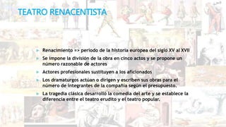 TEATRO RENACENTISTA
 Renacimiento => periodo de la historia europea del siglo XV al XVII
 Se impone la división de la obra en cinco actos y se propone un
número razonable de actores
 Actores profesionales sustituyen a los aficionados
 Los dramaturgos actúan o dirigen y escriben sus obras para el
número de integrantes de la compañía según el presupuesto.
 La tragedia clásica desarrolló la comedia del arte y se establece la
diferencia entre el teatro erudito y el teatro popular.
 