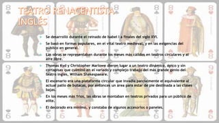 Se desarrolló durante el reinado de Isabel I a finales del siglo XVI.
 Se basó en formas populares, en el vital teatro medieval, y en las exigencias del
público en general.
 Las obras se representaban durante los meses más cálidos en teatros circulares y al
aire libre.
 Thomas Kyd y Christopher Marlowe dieron lugar a un teatro dinámico, épico y sin
cortapisas que culminó en el variado y complejo trabajo del más grande genio del
teatro inglés, William Shakespaeare.
 El escenario era una plataforma circular que invadía parcialmente el equivalente al
actual patio de butacas, por entonces un área para estar de pie destinada a las clases
bajas.
 En los meses más fríos, las obras se montaban en teatros privados para un público de
elite.
 El decorado era mínimo, y constaba de algunos accesorios o paneles.
 