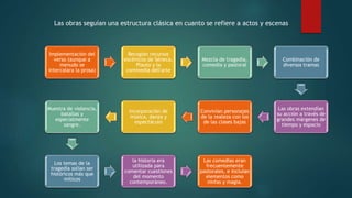 Implementación del
verso (aunque a
menudo se
intercalara la prosa)
Recogían recursos
escénicos de Séneca,
Plauto y la
commedia dell'arte
Mezcla de tragedia,
comedia y pastoral
Combinación de
diversos tramas
Las obras extendían
su acción a través de
grandes márgenes de
tiempo y espacio
Convivían personajes
de la realeza con los
de las clases bajas
Incorporación de
música, danza y
espectáculo
Muestra de violencia,
batallas y
especialmente
sangre.
Los temas de la
tragedia solían ser
históricos más que
míticos
la historia era
utilizada para
comentar cuestiones
del momento
contemporáneo.
Las comedias eran
frecuentemente
pastorales, e incluían
elementos como
ninfas y magia.
Las obras seguían una estructura clásica en cuanto se refiere a actos y escenas
 