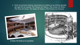  Entre los primeros teatros construidos en Londres en las últimas décadas
del siglo XVI se cuentan The Theatre (El Teatro), The Curtain (El Telón),
The Swan (El Cisne), The Globe (El Globo) y The Fortune (La Fortuna)
El teatro The Globe en la actualidad El teatro The Globe
 