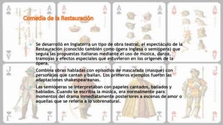  Se desarrolló en Inglaterra un tipo de obra teatral, el espectáculo de la
Restauración (conocido también como ópera inglesa o semiópera) que
seguía las propuestas italianas mediante el uso de música, danza,
tramoyas y efectos especiales que estuvieron en los orígenes de la
ópera.
 Combina obras habladas con episodios de mascarada (masque) con
personajes que cantan y bailan. Los primeros ejemplos fueron las
adaptaciones shakespeareanas.
 Las semióperas se interpretaban con papeles cantados, bailados y
hablados. Cuando se escribía la música, era normalmente para
momentos del drama inmediatamente posteriores a escenas de amor o
aquellas que se refería a lo sobrenatural.
 