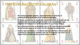  No realizó grandes aportes, especialmente en relación al
extraordinario desarrollo en el contexto europeo.
 El teatro académico de tradición clásica persistía; el teatro de los
jesuitas sólo estrenaba piezas en latín y los comediantes que
llegaban de Inglaterra e Italia actuaban en su propia lengua.
 Sus representaciones se basaban más en la improvisación alrededor
de personajes que en el texto escrito de autores destacados.
 Drama representativo => El drama barroco alemán o Trauerspiel, se
caracteriza más por el lamento que por la tragedia; se centra en la
figura histórica del monarca como tirano o mártir.
 