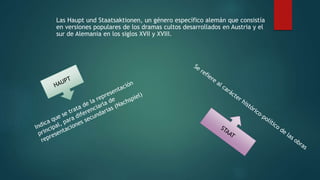 Las Haupt und Staatsaktionen, un género específico alemán que consistía
en versiones populares de los dramas cultos desarrollados en Austria y el
sur de Alemania en los siglos XVII y XVIII.
 