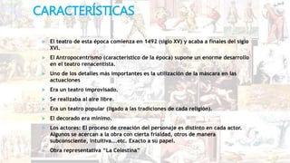 CARACTERÍSTICAS
 El teatro de esta época comienza en 1492 (siglo XV) y acaba a finales del siglo
XVI.
 El Antropocentrismo (característico de la época) supone un enorme desarrollo
en el teatro renacentista.
 Uno de los detalles más importantes es la utilización de la máscara en las
actuaciones
 Era un teatro improvisado.
 Se realizaba al aire libre.
 Era un teatro popular (ligado a las tradiciones de cada religión).
 El decorado era mínimo.
 Los actores: El proceso de creación del personaje es distinto en cada actor.
Algunos se acercan a la obra con cierta frialdad, otros de manera
subconsciente, intuitiva...etc. Exacto a su papel.
 Obra representativa “La Celestina”
 
