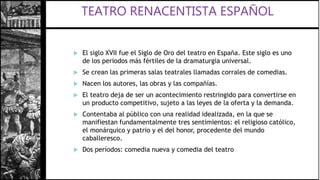  El siglo XVII fue el Siglo de Oro del teatro en España. Este siglo es uno
de los periodos más fértiles de la dramaturgia universal.
 Se crean las primeras salas teatrales llamadas corrales de comedias.
 Nacen los autores, las obras y las compañías.
 El teatro deja de ser un acontecimiento restringido para convertirse en
un producto competitivo, sujeto a las leyes de la oferta y la demanda.
 Contentaba al público con una realidad idealizada, en la que se
manifiestan fundamentalmente tres sentimientos: el religioso católico,
el monárquico y patrio y el del honor, procedente del mundo
caballeresco.
 Dos períodos: comedia nueva y comedia del teatro
 