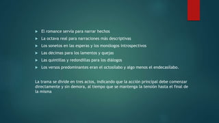  El romance servía para narrar hechos
 La octava real para narraciones más descriptivas
 Los sonetos en las esperas y los monólogos introspectivos
 Las décimas para los lamentos y quejas
 Las quintillas y redondillas para los diálogos
 Los versos predominantes eran el octosílabo y algo menos el endecasílabo.
La trama se divide en tres actos, indicando que la acción principal debe comenzar
directamente y sin demora, al tiempo que se mantenga la tensión hasta el final de
la misma
 