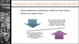  Género politécnico, multiartístico, híbrido en cierta manera.
 Énfasis en el aspecto visual.
En la comedia nueva el cuerpo
del teatro (el escenario y todo
lo que rodea al texto) es una
distracción accesoria que
disminuye y eclipsa al poema
Para la comedia de teatro es
un aspecto primordial de la
representación que
complementa y da sentido al
texto poético.
 