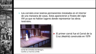  Los corrales eran teatros permanentes instalados en el interior
de una manzana de casas. Estos aparecieron a finales del siglo
XVI ya que no habían lugares donde representar las obras
teatrales.
Corral de comedias de Almagro,
Castilla-La mancha (s.XVII)
 El primer corral fue el Corral de la
Cruz (Madrid) construido en 1579
 