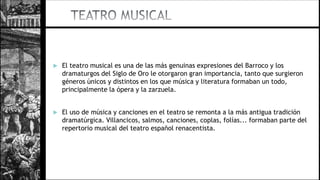  El teatro musical es una de las más genuinas expresiones del Barroco y los
dramaturgos del Siglo de Oro le otorgaron gran importancia, tanto que surgieron
géneros únicos y distintos en los que música y literatura formaban un todo,
principalmente la ópera y la zarzuela.
 El uso de música y canciones en el teatro se remonta a la más antigua tradición
dramatúrgica. Villancicos, salmos, canciones, coplas, folías... formaban parte del
repertorio musical del teatro español renacentista.
 