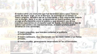 El teatro sufrió una evolución que fue llevándolo poco a poco hasta su
punto de mayor auge, ya en el Barroco. Se prolongó en el tiempo un
teatro religioso, heredero del de la Edad Media y muy relacionado todavía
con la liturgia, pero, a su vez, se desarrolló un teatro profano, que
arraigó profundamente entre el público y que encontró uno de sus
máximos exponentes en el español Lope de Rueda. Atendiendo al tipo de
público que asistía a las representaciones, el teatro profano podría
dividirse en tres vertientes:
1. El teatro populista, que buscaba contentar al auditorio,
principalmente.
2. El teatro cortesano, muy relacionado con las clases nobles y sus fiestas
privadas.
3. El teatro erudito, generalmente desarrollado en las universidades.
 