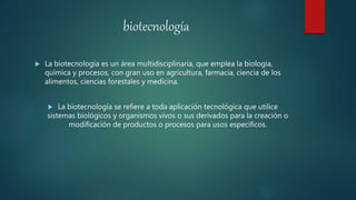 biotecnología
 La biotecnología es un área multidisciplinaria, que emplea la biología,
química y procesos, con gran uso en agricultura, farmacia, ciencia de los
alimentos, ciencias forestales y medicina.
 La biotecnología se refiere a toda aplicación tecnológica que utilice
sistemas biológicos y organismos vivos o sus derivados para la creación o
modificación de productos o procesos para usos específicos.
 