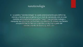 nanotecnología
 La palabra "nanotecnología" es usada extensivamente para definir las
ciencias y técnicas que se aplican al un nivel de nanoescala, esto es unas
medidas extremadamente pequeñas "nanos" que permiten trabajar y
manipular las estructuras moleculares y sus átomos. En síntesis nos llevaría
a la posibilidad de fabricar materiales y máquinas a partir del
reordenamiento de átomos y moléculas.
Este profesional, adicionalmente, diseña, evalúa y
administra este tipo de proyectos y gestiona equipos de
trabajo, sujeto a la normas técnicas, de seguridad y
medioambientales, el uso eficiente de la energía y los
procedimientos nacionales e internacionales.
 