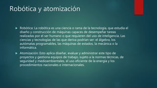 Robótica y atomización
 Robótica: La robótica es una ciencia o rama de la tecnología, que estudia el
diseño y construcción de máquinas capaces de desempeñar tareas
realizadas por el ser humano o que requieren del uso de inteligencia. Las
ciencias y tecnologías de las que deriva podrían ser: el álgebra, los
autómatas programables, las máquinas de estados, la mecánica o la
informática.
 Atomización: Esto aplica diseñar, evaluar y administrar este tipo de
proyectos y gestiona equipos de trabajo, sujeto a la normas técnicas, de
seguridad y medioambientales, el uso eficiente de la energía y los
procedimientos nacionales e internacionales.
 