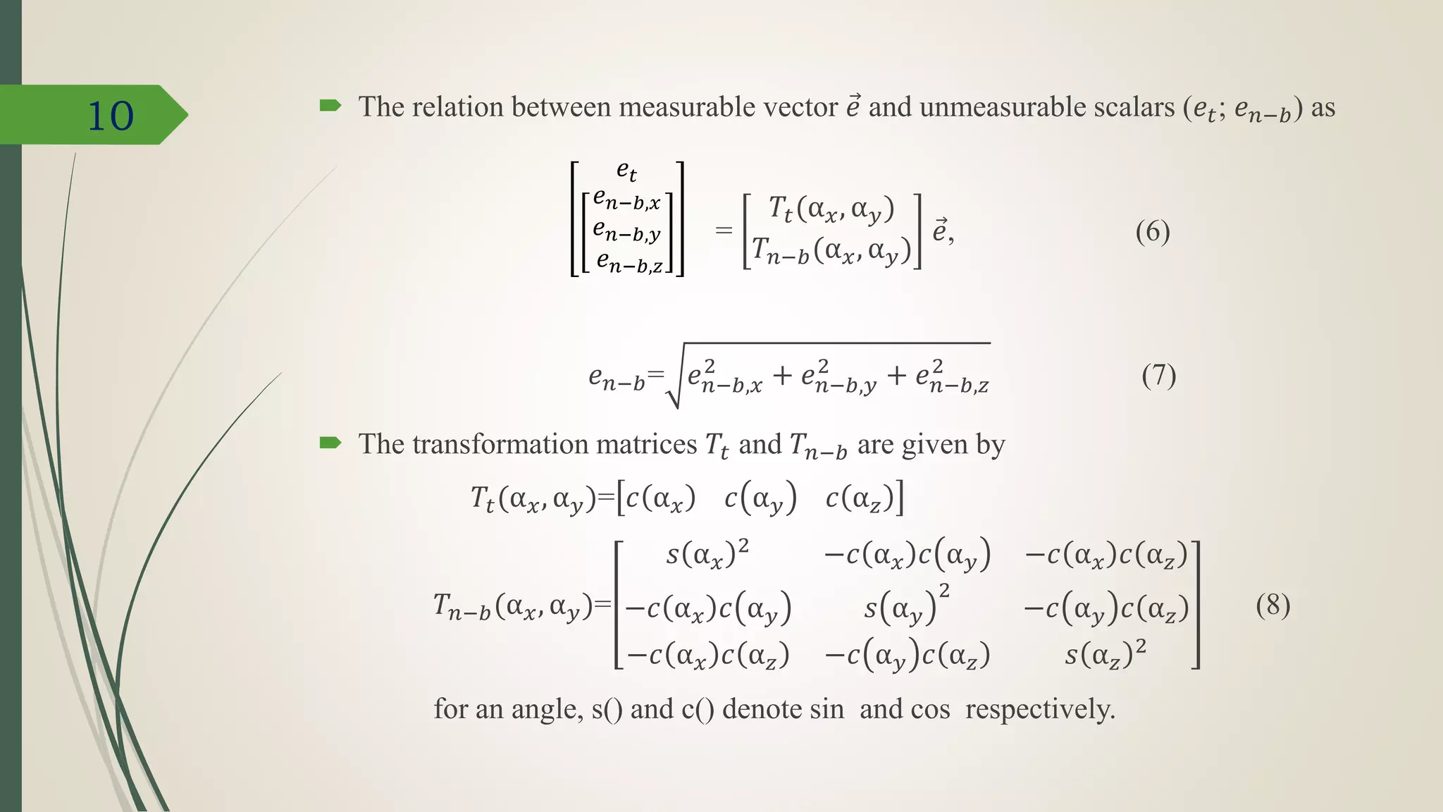 10  The relation between measurable vector 𝑒 and unmeasurable scalars (𝑒𝑡; 𝑒 𝑛−𝑏) as
=
𝑇𝑡(α 𝑥, α 𝑦)
𝑇𝑛−𝑏(α 𝑥, α 𝑦)
𝑒, (6)
𝑒 𝑛−𝑏= 𝑒 𝑛−𝑏,𝑥
2
+ 𝑒 𝑛−𝑏,𝑦
2
+ 𝑒 𝑛−𝑏,𝑧
2
(7)
 The transformation matrices 𝑇𝑡 and 𝑇𝑛−𝑏 are given by
𝑇𝑡(α 𝑥, α 𝑦)= 𝑐 α 𝑥 𝑐 α 𝑦 𝑐 α 𝑧
𝑇𝑛−𝑏(α 𝑥, α 𝑦)=
𝑠 α 𝑥
2
−𝑐 α 𝑥 𝑐 α 𝑦 −𝑐 α 𝑥 𝑐 α 𝑧
−𝑐 α 𝑥 𝑐 α 𝑦 𝑠 α 𝑦
2
−𝑐 α 𝑦 𝑐 α 𝑧
−𝑐 α 𝑥 𝑐 α 𝑧 −𝑐 α 𝑦 𝑐 α 𝑧 𝑠 α 𝑧
2
(8)
for an angle, s() and c() denote sin and cos respectively.
𝑒𝑡
𝑒 𝑛−𝑏,𝑥
𝑒 𝑛−𝑏,𝑦
𝑒 𝑛−𝑏,𝑧
 
