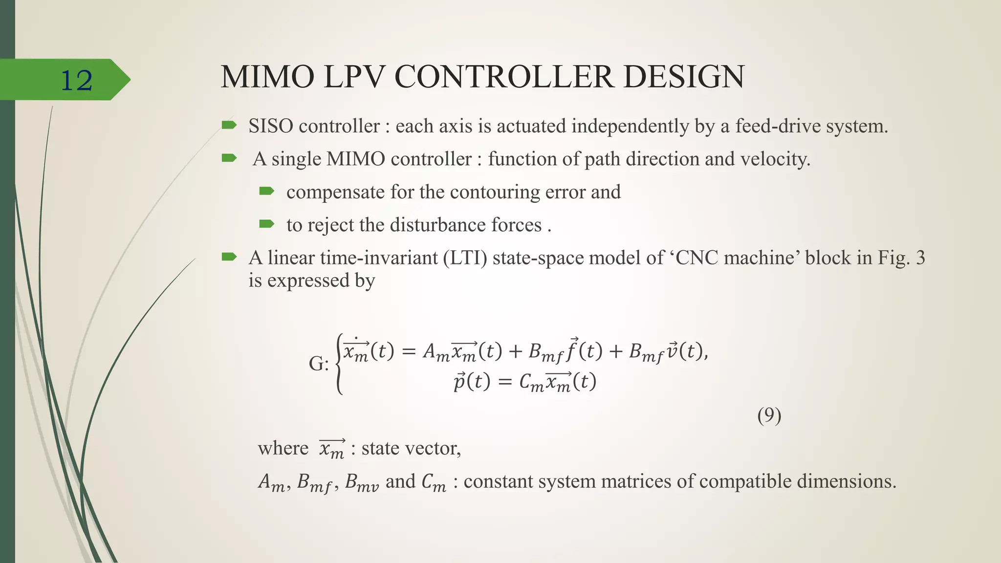 MIMO LPV CONTROLLER DESIGN
 SISO controller : each axis is actuated independently by a feed-drive system.
 A single MIMO controller : function of path direction and velocity.
 compensate for the contouring error and
 to reject the disturbance forces .
 A linear time-invariant (LTI) state-space model of ‘CNC machine’ block in Fig. 3
is expressed by
G:
𝑥 𝑚 𝑡 = 𝐴 𝑚 𝑥 𝑚 𝑡 + 𝐵 𝑚𝑓 𝑓 𝑡 + 𝐵 𝑚𝑓 𝑣 𝑡 ,
𝑝 𝑡 = 𝐶 𝑚 𝑥 𝑚 𝑡
(9)
where 𝑥 𝑚 : state vector,
𝐴 𝑚, 𝐵 𝑚𝑓, 𝐵 𝑚𝑣 and 𝐶 𝑚 : constant system matrices of compatible dimensions.
12
 