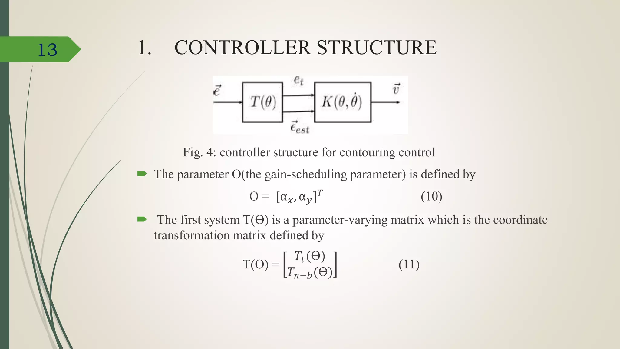 1. CONTROLLER STRUCTURE
Fig. 4: controller structure for contouring control
 The parameter Ɵ(the gain-scheduling parameter) is defined by
Ɵ = [α 𝑥, α 𝑦] 𝑇 (10)
 The first system T(Ɵ) is a parameter-varying matrix which is the coordinate
transformation matrix defined by
T(Ɵ) =
𝑇𝑡(Ɵ)
𝑇𝑛−𝑏(Ɵ)
(11)
13
 