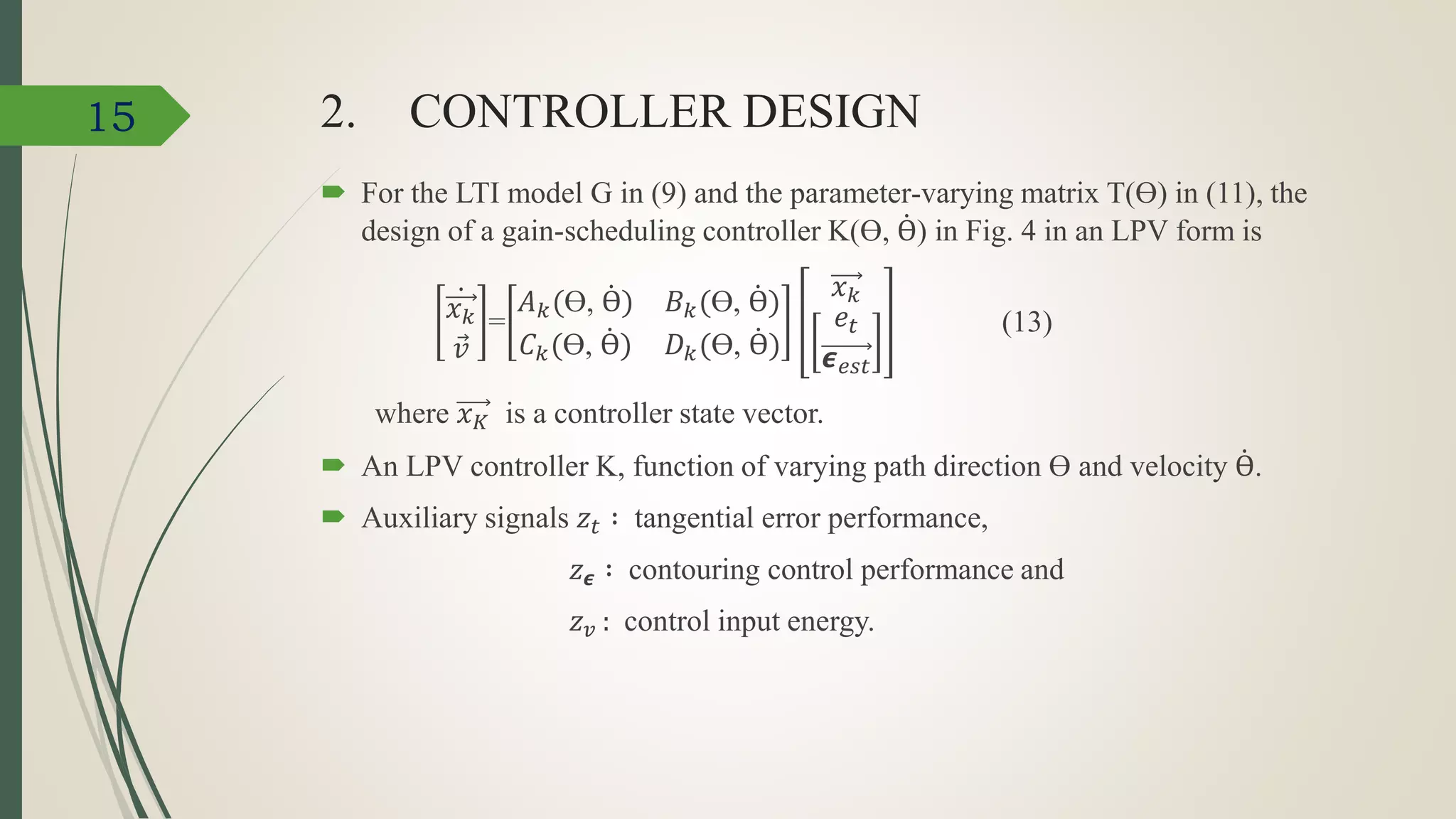 2. CONTROLLER DESIGN
 For the LTI model G in (9) and the parameter-varying matrix T(Ɵ) in (11), the
design of a gain-scheduling controller K(Ɵ, Ɵ) in Fig. 4 in an LPV form is
𝑥 𝑘
𝑣
=
𝐴 𝑘(Ɵ, Ɵ) 𝐵 𝑘(Ɵ, Ɵ)
𝐶 𝑘(Ɵ, Ɵ) 𝐷 𝑘(Ɵ, Ɵ)
𝑥 𝑘
𝑒𝑡
𝟄 𝑒𝑠𝑡
(13)
where 𝑥 𝐾 is a controller state vector.
 An LPV controller K, function of varying path direction Ɵ and velocity Ɵ.
 Auxiliary signals 𝑧𝑡 ∶ tangential error performance,
𝑧 𝟄 ∶ contouring control performance and
𝑧 𝑣 : control input energy.
15
 