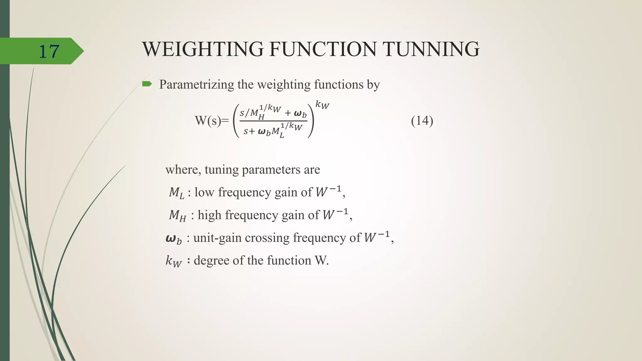 WEIGHTING FUNCTION TUNNING
 Parametrizing the weighting functions by
W(s)=
𝑠 𝑀 𝐻
1/𝑘 𝑊 + 𝟂 𝑏
𝑠+ 𝟂 𝑏 𝑀 𝐿
1/𝑘 𝑊
𝑘 𝑊
(14)
where, tuning parameters are
𝑀𝐿 : low frequency gain of 𝑊−1
,
𝑀 𝐻 : high frequency gain of 𝑊−1,
𝟂 𝑏 : unit-gain crossing frequency of 𝑊−1,
𝑘 𝑊 ∶ degree of the function W.
17
 