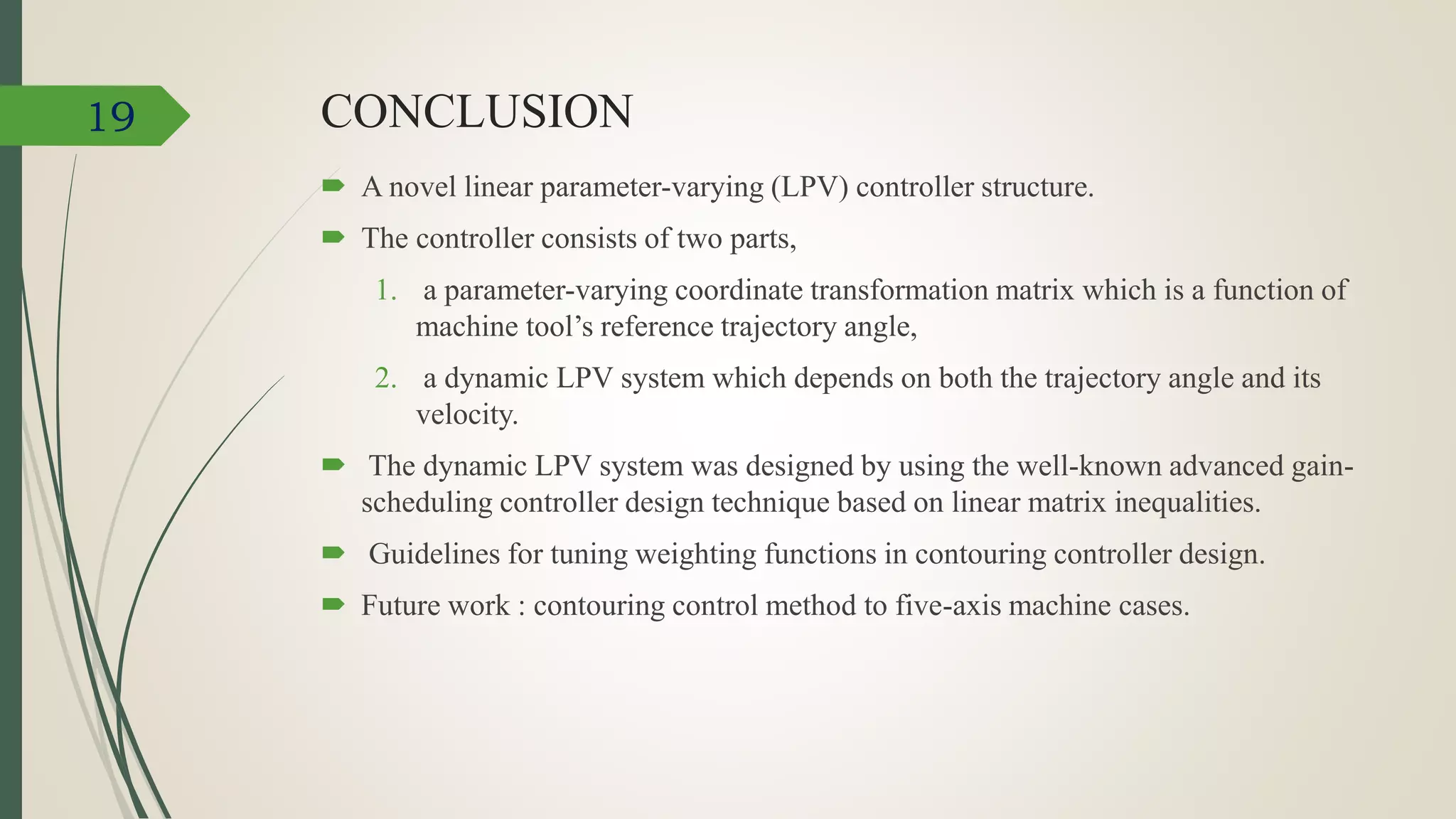 CONCLUSION
 A novel linear parameter-varying (LPV) controller structure.
 The controller consists of two parts,
1. a parameter-varying coordinate transformation matrix which is a function of
machine tool’s reference trajectory angle,
2. a dynamic LPV system which depends on both the trajectory angle and its
velocity.
 The dynamic LPV system was designed by using the well-known advanced gain-
scheduling controller design technique based on linear matrix inequalities.
 Guidelines for tuning weighting functions in contouring controller design.
 Future work : contouring control method to five-axis machine cases.
19
 