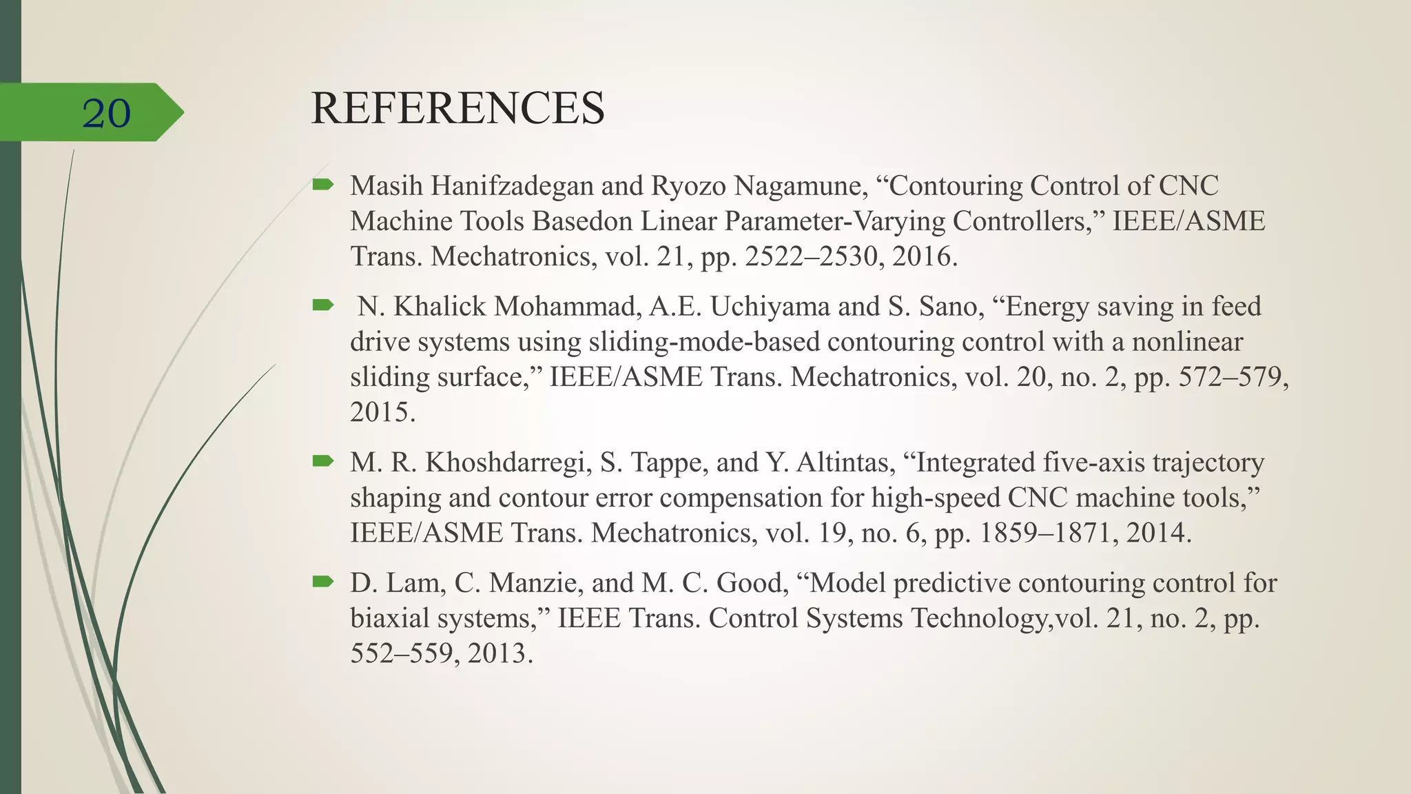 REFERENCES
 Masih Hanifzadegan and Ryozo Nagamune, “Contouring Control of CNC
Machine Tools Basedon Linear Parameter-Varying Controllers,” IEEE/ASME
Trans. Mechatronics, vol. 21, pp. 2522–2530, 2016.
 N. Khalick Mohammad, A.E. Uchiyama and S. Sano, “Energy saving in feed
drive systems using sliding-mode-based contouring control with a nonlinear
sliding surface,” IEEE/ASME Trans. Mechatronics, vol. 20, no. 2, pp. 572–579,
2015.
 M. R. Khoshdarregi, S. Tappe, and Y. Altintas, “Integrated five-axis trajectory
shaping and contour error compensation for high-speed CNC machine tools,”
IEEE/ASME Trans. Mechatronics, vol. 19, no. 6, pp. 1859–1871, 2014.
 D. Lam, C. Manzie, and M. C. Good, “Model predictive contouring control for
biaxial systems,” IEEE Trans. Control Systems Technology,vol. 21, no. 2, pp.
552–559, 2013.
20
 