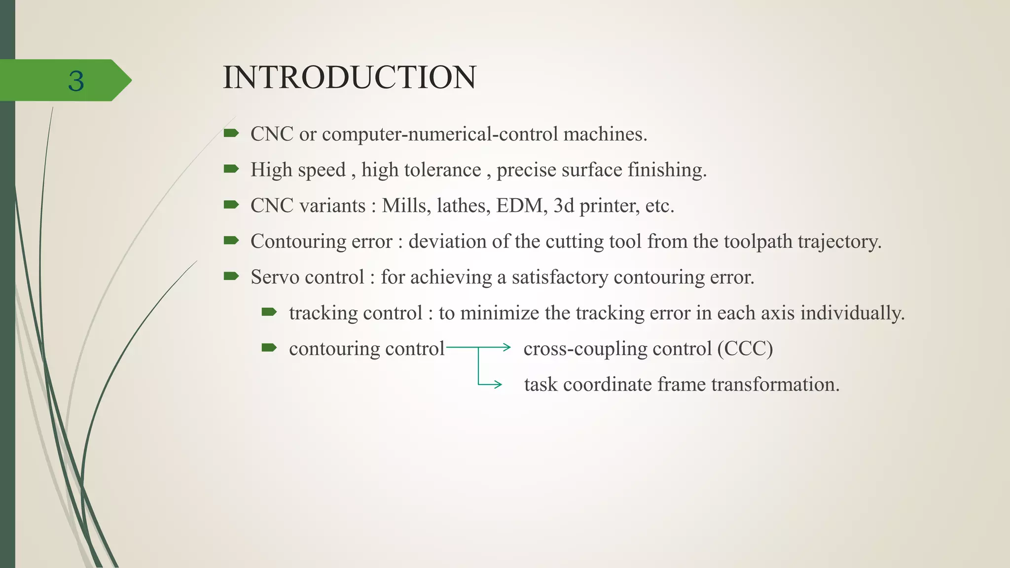 INTRODUCTION
 CNC or computer-numerical-control machines.
 High speed , high tolerance , precise surface finishing.
 CNC variants : Mills, lathes, EDM, 3d printer, etc.
 Contouring error : deviation of the cutting tool from the toolpath trajectory.
 Servo control : for achieving a satisfactory contouring error.
 tracking control : to minimize the tracking error in each axis individually.
 contouring control cross-coupling control (CCC)
task coordinate frame transformation.
3
 