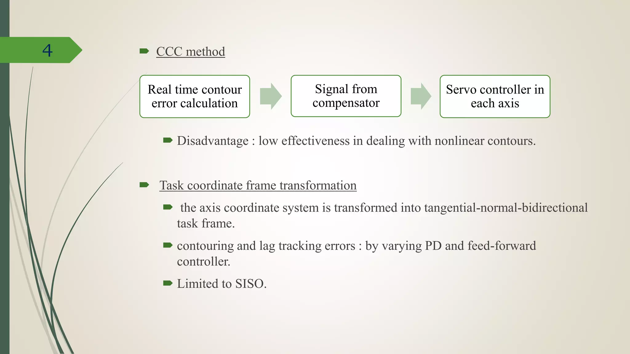  CCC method
 Disadvantage : low effectiveness in dealing with nonlinear contours.
 Task coordinate frame transformation
 the axis coordinate system is transformed into tangential-normal-bidirectional
task frame.
 contouring and lag tracking errors : by varying PD and feed-forward
controller.
 Limited to SISO.
4
Real time contour
error calculation
Signal from
compensator
Servo controller in
each axis
 