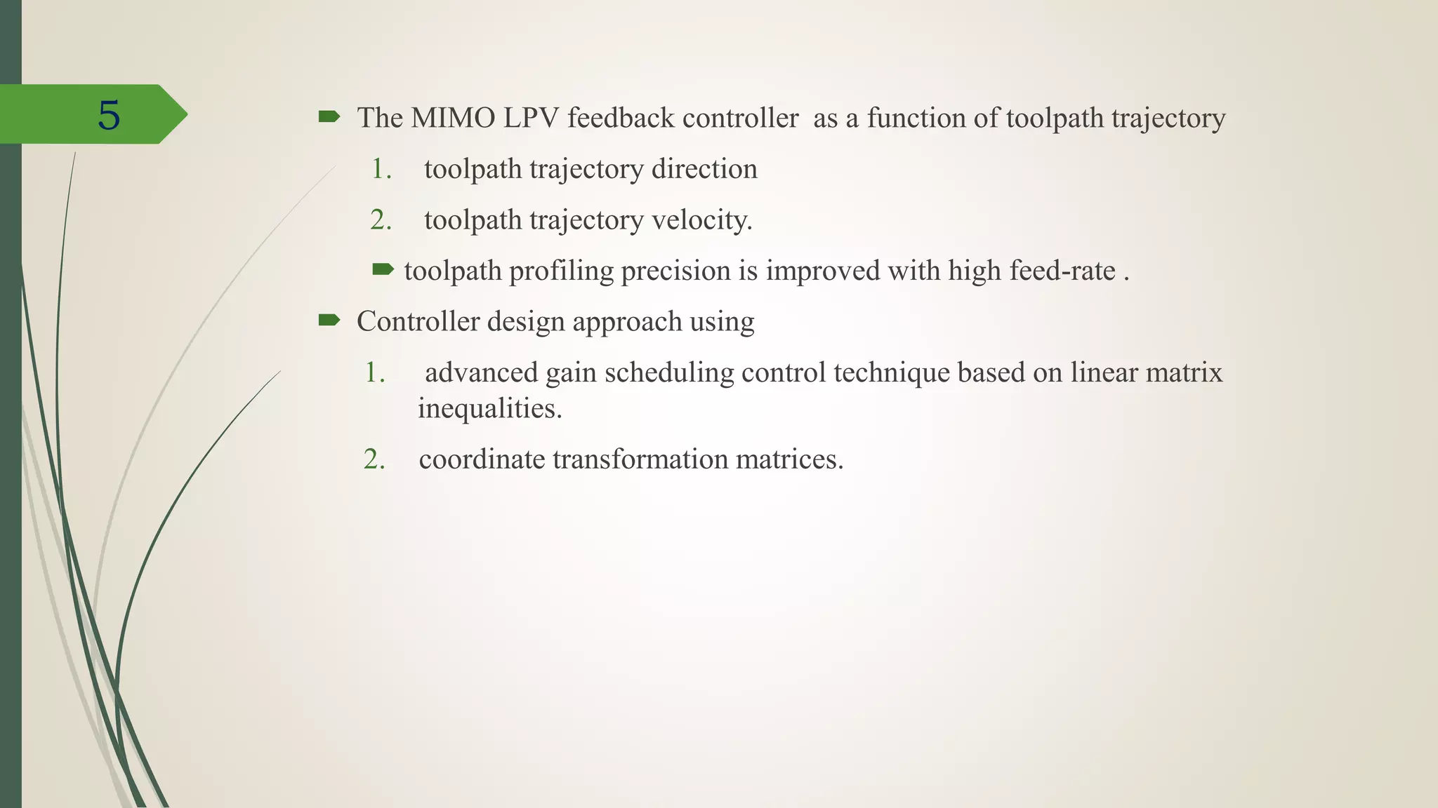  The MIMO LPV feedback controller as a function of toolpath trajectory
1. toolpath trajectory direction
2. toolpath trajectory velocity.
 toolpath profiling precision is improved with high feed-rate .
 Controller design approach using
1. advanced gain scheduling control technique based on linear matrix
inequalities.
2. coordinate transformation matrices.
5
 