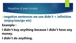 Negative of past simple
negative sentences we use didn’t + infinitive
(enjoy/see/go etc)
Example :
I didn’t buy anything because I didn’t have any
money.
I didn’t do anything.
 