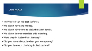 example
• They weren't in Rio last summer.
• We didn't have any money.
• We didn't have time to visit the Eiffel Tower.
• We didn't do our exercises this morning.
• Were they in Iceland last January?
• Did you have a bicycle when you were young?
• Did you do much climbing in Switzerland?
 