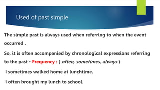Used of past simple
The simple past is always used when referring to when the event
occurred .
So, it is often accompanied by chronological expressions referring
to the past • Frequency : ( often, sometimes, always )
I sometimes walked home at lunchtime.
I often brought my lunch to school.
 