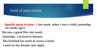 Used of past simple
 Specific point in time : ( last week, when I was a child, yesterday,
six weeks ago )
We saw a good film last week .
Yesterday , I arrived in Geneva.
She finished her work at seven o'clock.
I went to the theater last night.
 