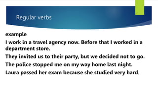 Regular verbs
example
I work in a travel agency now. Before that I worked in a
department store.
They invited us to their party, but we decided not to go.
The police stopped me on my way home last night.
Laura passed her exam because she studied very hard.
 