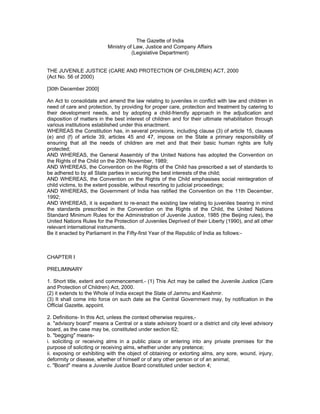 The Gazette of India
Ministry of Law, Justice and Company Affairs
(Legislative Department)
THE JUVENILE JUSTICE (CARE AND PROTECTION OF CHILDREN) ACT, 2000
(Act No. 56 of 2000)
[30th December 2000]
An Act to consolidate and amend the law relating to juveniles in conflict with law and children in
need of care and protection, by providing for proper care, protection and treatment by catering to
their development needs, and by adopting a child-friendly approach in the adjudication and
disposition of matters in the best interest of children and for their ultimate rehabilitation through
various institutions established under this enactment.
WHEREAS the Constitution has, in several provisions, including clause (3) of article 15, clauses
(e) and (f) of article 39, articles 45 and 47, impose on the State a primary responsibility of
ensuring that all the needs of children are met and that their basic human rights are fully
protected;
AND WHEREAS, the General Assembly of the United Nations has adopted the Convention on
the Rights of the Child on the 20th November, 1989;
AND WHEREAS, the Convention on the Rights of the Child has prescribed a set of standards to
be adhered to by all State parties in securing the best interests of the child;
AND WHEREAS, the Convention on the Rights of the Child emphasises social reintegration of
child victims, to the extent possible, without resorting to judicial proceedings;
AND WHEREAS, the Government of India has ratified the Convention on the 11th December,
1992;
AND WHEREAS, it is expedient to re-enact the existing law relating to juveniles bearing in mind
the standards prescribed in the Convention on the Rights of the Child, the United Nations
Standard Minimum Rules for the Administration of Juvenile Justice, 1985 (the Beijing rules), the
United Nations Rules for the Protection of Juveniles Deprived of their Liberty (1990), and all other
relevant international instruments.
Be it enacted by Parliament in the Fifty-first Year of the Republic of India as follows:-
CHAPTER I
PRELIMINARY
1. Short title, extent and commencement.- (1) This Act may be called the Juvenile Justice (Care
and Protection of Children) Act, 2000.
(2) it extends to the Whole of India except the State of Jammu and Kashmir.
(3) It shall come into force on such date as the Central Government may, by notification in the
Official Gazette, appoint.
2. Definitions- In this Act, unless the context otherwise requires,-
a. "advisory board" means a Central or a state advisory board or a district and city level advisory
board, as the case may be, constituted under section 62;
b. "begging" means-
i. soliciting or receiving alms in a public place or entering into any private premises for the
purpose of soliciting or receiving alms, whether under any pretence;
ii. exposing or exhibiting with the object of obtaining or extorting alms, any sore, wound, injury,
deformity or disease, whether of himself or of any other person or of an animal;
c. "Board" means a Juvenile Justice Board constituted under section 4;
 