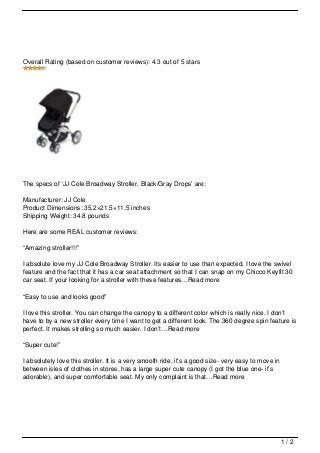 Overall Rating (based on customer reviews): 4.3 out of 5 stars




The specs of ‘JJ Cole Broadway Stroller, Black/Gray Drops’ are:

Manufacturer: JJ Cole
Product Dimensions: 35.2×21.5×11.5 inches
Shipping Weight: 34.8 pounds

Here are some REAL customer reviews:

“Amazing stroller!!!”

I absolute love my JJ Cole Broadway Stroller. Its easier to use than expected. I love the swivel
feature and the fact that it has a car seat attachment so that I can snap on my Chicco Keyfit 30
car seat. If your looking for a stroller with these features…Read more

“Easy to use and looks good”

I love this stroller. You can change the canopy to a different color which is really nice. I don’t
have to by a new stroller every time I want to get a different look. The 360 degree spin feature is
perfect. It makes strolling so much easier. I don’t…Read more

“Super cute!”

I absolutely love this stroller. It is a very smooth ride, it’s a good size- very easy to move in
between isles of clothes in stores, has a large super cute canopy (I got the blue one- it’s
adorable), and super comfortable seat. My only complaint is that…Read more




                                                                                                    1/2
 