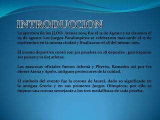La apertura de los JJ.OO. Atenas 2004 fue el 13 de Agosto y su clausura el
29 de agosto. Los Juegos Paralímpicos se celebraron mas tarde el 17 de
septiembre en la misma ciudad y finalizaron el 28 del mismo mes.

El evento deportivo contó con 301 pruebas en 28 deportes , participaron
201 países y 10.625 atletas.

Las mascotas oficiales fueron Athenà y Phevòs, llamados así por los
dioses Atena y Apolo, antiguos protectores de la cuidad.

El símbolo del evento fue la corona de laurel, dado su significado en
la antigua Grecia y en sus primeros Juegos Olímpicos; por ello se
impuso una corona semejante a los tres medallistas de cada prueba.
 