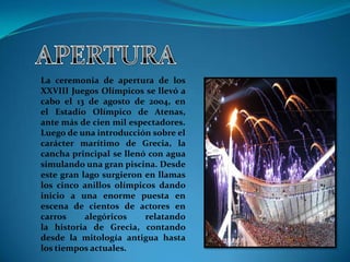 La ceremonia de apertura de los
XXVIII Juegos Olímpicos se llevó a
cabo el 13 de agosto de 2004, en
el Estadio Olímpico de Atenas,
ante más de cien mil espectadores.
Luego de una introducción sobre el
carácter marítimo de Grecia, la
cancha principal se llenó con agua
simulando una gran piscina. Desde
este gran lago surgieron en llamas
los cinco anillos olímpicos dando
inicio a una enorme puesta en
escena de cientos de actores en
carros     alegóricos    relatando
la historia de Grecia, contando
desde la mitología antigua hasta
los tiempos actuales.
 