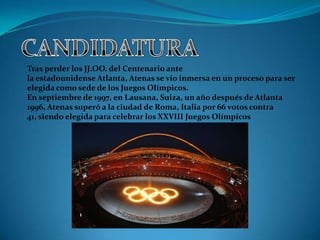 Tras perder los JJ.OO. del Centenario ante
la estadounidense Atlanta, Atenas se vio inmersa en un proceso para ser
elegida como sede de los Juegos Olímpicos.
En septiembre de 1997, en Lausana, Suiza, un año después de Atlanta
1996, Atenas superó a la ciudad de Roma, Italia por 66 votos contra
41, siendo elegida para celebrar los XXVIII Juegos Olímpicos
 