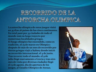 La antorcha olímpica de estos juegos visitó
en 35 días 26 países de los cinco continentes.
En total pasó por 33 ciudades de todo el
mundo más su largo trayecto por
numerosas localidades griegas.
El fuego olímpico fue encendido, como es
tradición, el 25 de marzo en Olimpia y
después de más de un mes de recorrido por
tierras griegas viajó a Sydney donde inició
su recorrido internacional, el 4 de junio.
Tras recorrer todo el mundo, el 9 de
julio llegó nuevamente a Grecia y tras otro
mes de visita por diversas ciudades llegó
el 13 de agosto, día de apertura de los
juegos, al Estadio Olímpico de Atenas.
 