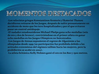 -Los velocistas griegos Konstantinos Kenteris y Ekaterini Thanou
decidieron retirarse de los Juegos, después de sufrir presuntamente un
accidente de moto que les tuvo hospitalizados y por el que evitaron
pasar un control antidopaje.
-El nadador estadounidense Michael Phelps gana ocho medallas (seis
de oro y dos de bronce), convirtiéndose en el primer atleta en ganar
ocho medallas en los Juegos Olímpicos no boicoteados.
-Los Juegos de Atenas supusieron el regreso de Afganistán a las
olimpiadas desde 1999 (su participación fue prohibida debido a las
actitudes extremistas del régimen talibán hacia las mujeres, pero la
prohibición se acabó en 2002).
-La atleta británica Kelly Holmes ganó el oro en los 800 y 1500 metros.
 