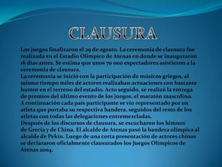 Los juegos finalizaron el 29 de agosto. La ceremonia de clausura fue
realizada en el Estadio Olímpico de Atenas en donde se inauguraron
16 días antes. Se estima que unos 70 000 espectadores asistieron a la
ceremonia de clausura.
La ceremonia se inició con la participación de músicos griegos, al
mismo tiempo miles de actores realizaban actuaciones con bastante
humor en el terreno del estadio. Acto seguido, se realizó la entrega
de premios del último evento de los juegos, el maratón masculino.
A continuación cada país participante se vio representado por un
atleta que portaba su respectiva bandera, seguidos del resto de los
atletas con todas las delegaciones entremezcladas.
Después de los discursos de clausura, se escucharon los himnos
de Grecia y de China. El alcalde de Atenas pasó la bandera olímpica al
alcalde de Pekín. Luego de una corta presentación de actores chinos
se declararon oficialmente clausurados los Juegos Olímpicos de
Atenas 2004.
 